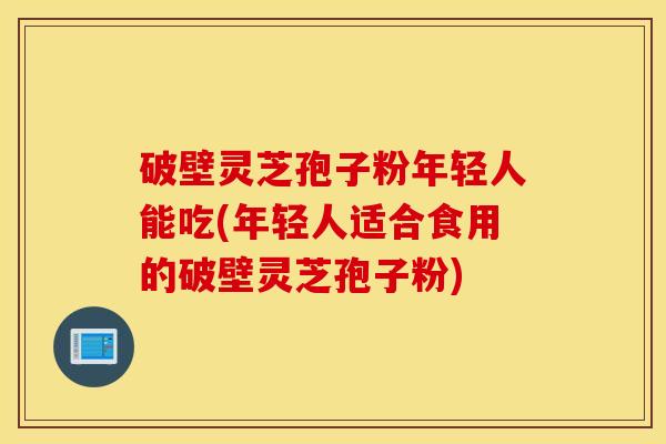 破壁灵芝孢子粉年轻人能吃(年轻人适合食用的破壁灵芝孢子粉)