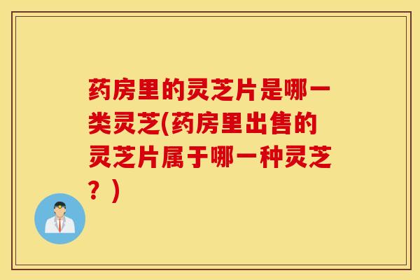 药房里的灵芝片是哪一类灵芝(药房里出售的灵芝片属于哪一种灵芝？)