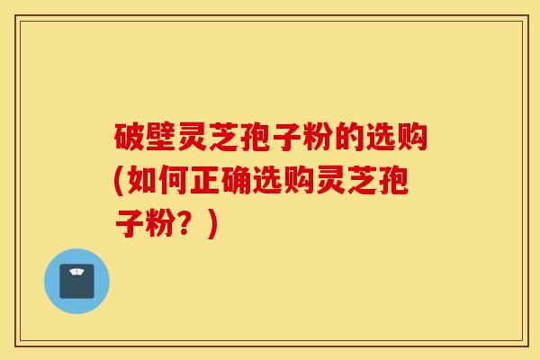 破壁灵芝孢子粉的选购(如何正确选购灵芝孢子粉？)