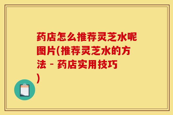 药店怎么推荐灵芝水呢图片(推荐灵芝水的方法 - 药店实用技巧)