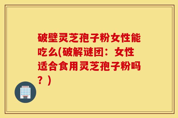 破壁灵芝孢子粉女性能吃么(破解谜团：女性适合食用灵芝孢子粉吗？)