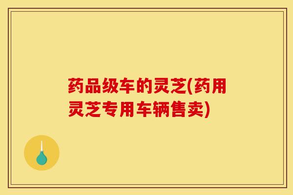 药品级车的灵芝(药用灵芝专用车辆售卖)