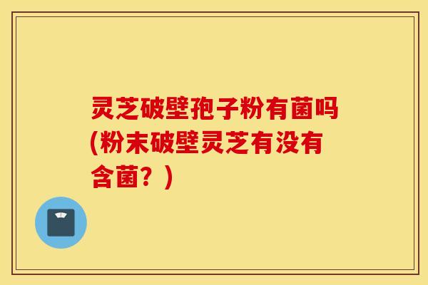 灵芝破壁孢子粉有菌吗(粉末破壁灵芝有没有含菌？)