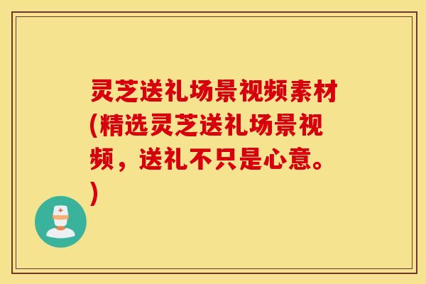 灵芝送礼场景视频素材(精选灵芝送礼场景视频，送礼不只是心意。)