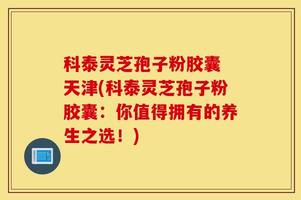 科泰灵芝孢子粉胶囊 天津(科泰灵芝孢子粉胶囊：你值得拥有的养生之选！)