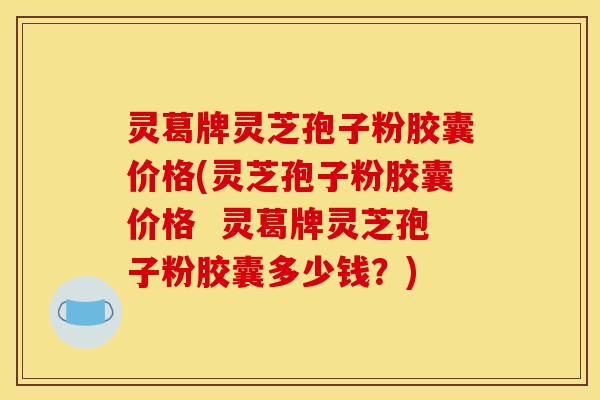 灵葛牌灵芝孢子粉胶囊价格(灵芝孢子粉胶囊价格  灵葛牌灵芝孢子粉胶囊多少钱？)