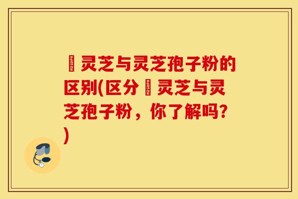 艼灵芝与灵芝孢子粉的区别(区分艼灵芝与灵芝孢子粉，你了解吗？)