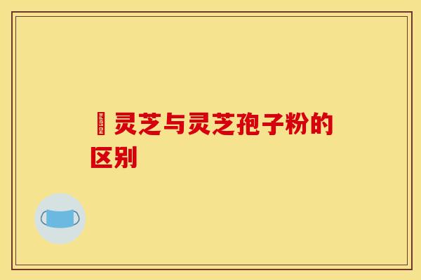 艼灵芝与灵芝孢子粉的区别