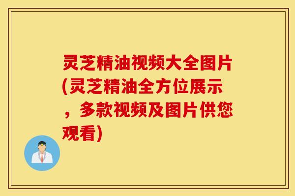 灵芝精油视频大全图片(灵芝精油全方位展示，多款视频及图片供您观看)