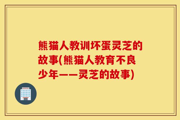 熊猫人教训坏蛋灵芝的故事(熊猫人教育不良少年——灵芝的故事)