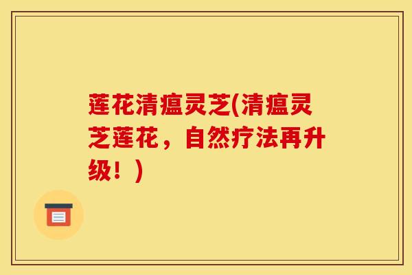 莲花清瘟灵芝(清瘟灵芝莲花，自然疗法再升级！)