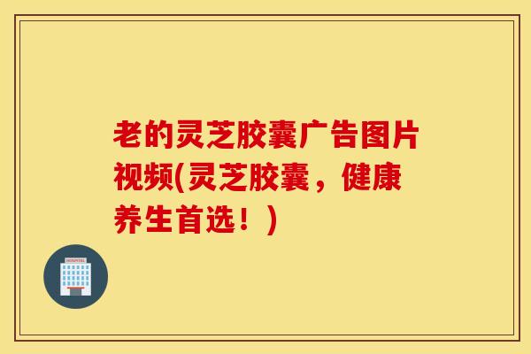 老的灵芝胶囊广告图片视频(灵芝胶囊，健康养生首选！)