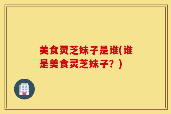 美食灵芝妹子是谁(谁是美食灵芝妹子？)