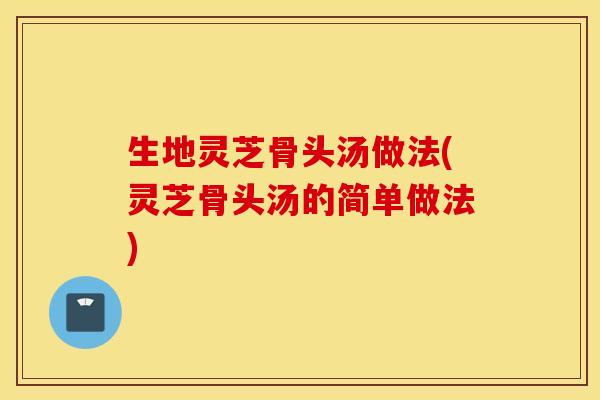 生地灵芝骨头汤做法(灵芝骨头汤的简单做法)