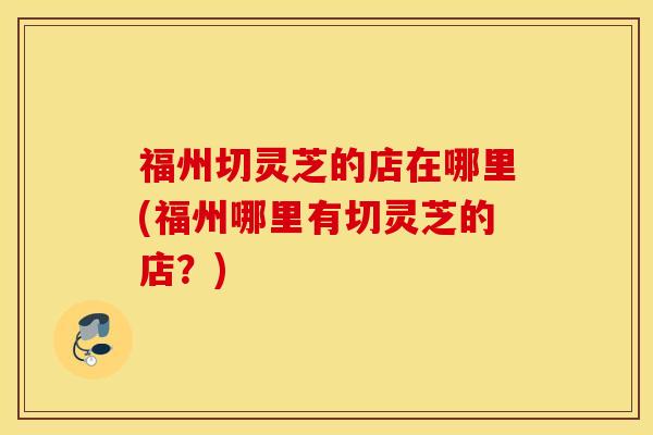 福州切灵芝的店在哪里(福州哪里有切灵芝的店？)