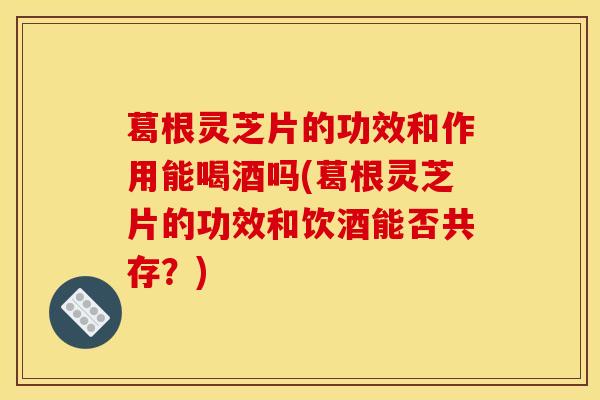 葛根灵芝片的功效和作用能喝酒吗(葛根灵芝片的功效和饮酒能否共存？)