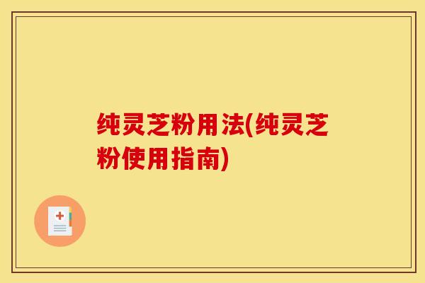 纯灵芝粉用法(纯灵芝粉使用指南)