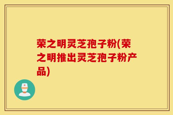 荣之明灵芝孢子粉(荣之明推出灵芝孢子粉产品)
