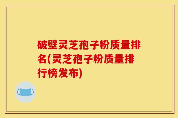 破壁灵芝孢子粉质量排名(灵芝孢子粉质量排行榜发布)