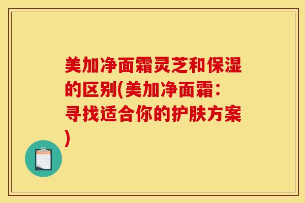 美加净面霜灵芝和保湿的区别(美加净面霜：寻找适合你的护肤方案)