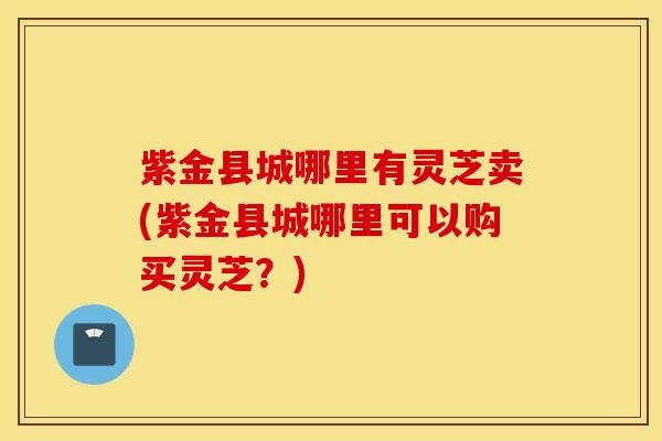 紫金县城哪里有灵芝卖(紫金县城哪里可以购买灵芝？)