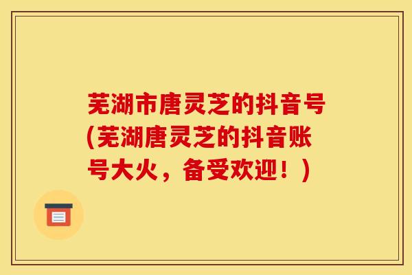 芜湖市唐灵芝的抖音号(芜湖唐灵芝的抖音账号大火，备受欢迎！)