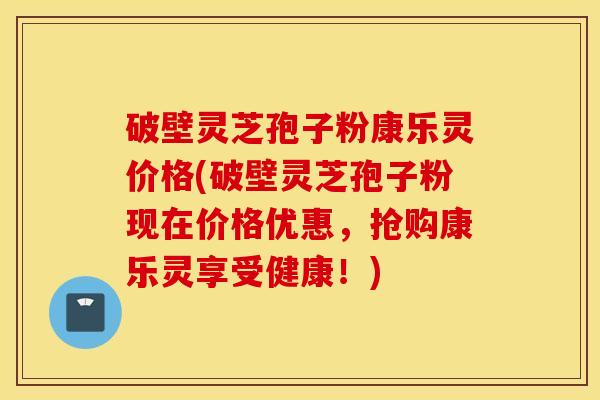 破壁灵芝孢子粉康乐灵价格(破壁灵芝孢子粉现在价格优惠，抢购康乐灵享受健康！)