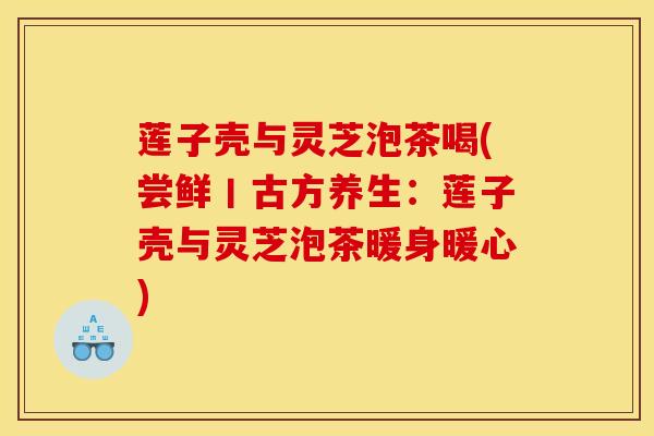 莲子壳与灵芝泡茶喝(尝鲜丨古方养生：莲子壳与灵芝泡茶暖身暖心)