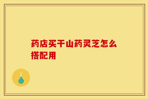 药店买干山药灵芝怎么搭配用