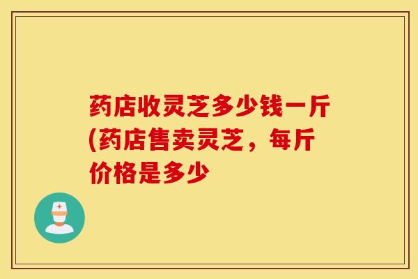 药店收灵芝多少钱一斤(药店售卖灵芝，每斤价格是多少