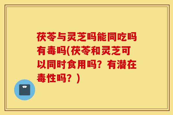 茯苓与灵芝吗能同吃吗有毒吗(茯苓和灵芝可以同时食用吗？有潜在毒性吗？)