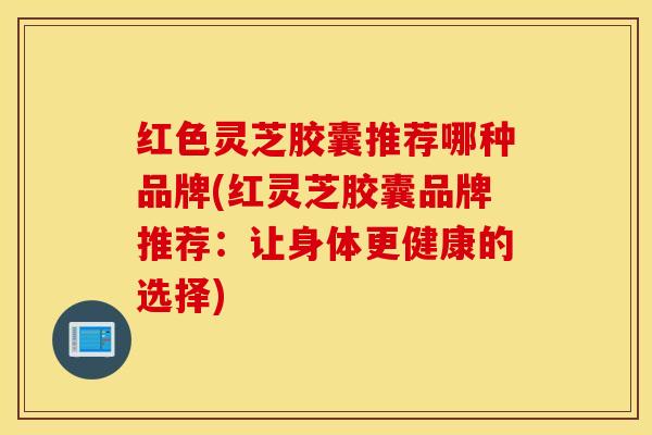 红色灵芝胶囊推荐哪种品牌(红灵芝胶囊品牌推荐：让身体更健康的选择)