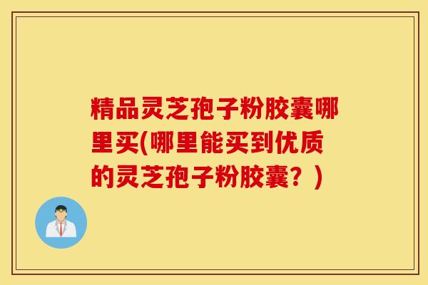精品灵芝孢子粉胶囊哪里买(哪里能买到优质的灵芝孢子粉胶囊？)