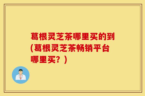 葛根灵芝茶哪里买的到(葛根灵芝茶畅销平台哪里买？)