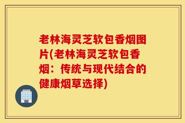 老林海灵芝软包香烟图片(老林海灵芝软包香烟：传统与现代结合的健康烟草选择)
