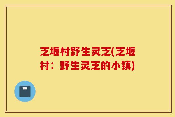 芝堰村野生灵芝(芝堰村：野生灵芝的小镇)