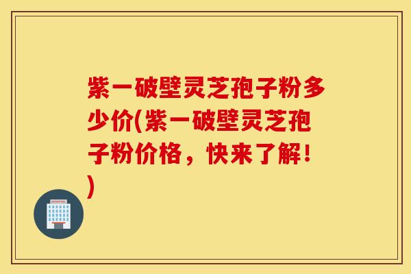 紫一破壁灵芝孢子粉多少价(紫一破壁灵芝孢子粉价格，快来了解！)