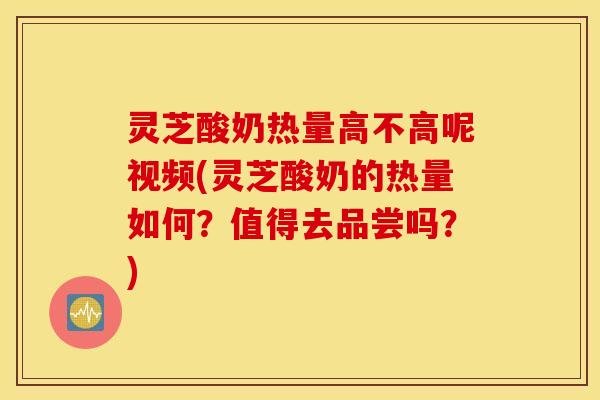 灵芝酸奶热量高不高呢视频(灵芝酸奶的热量如何？值得去品尝吗？)
