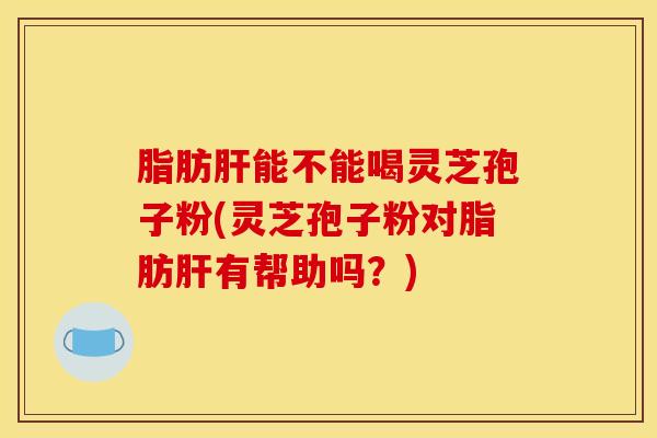 脂肪肝能不能喝灵芝孢子粉(灵芝孢子粉对脂肪肝有帮助吗？)