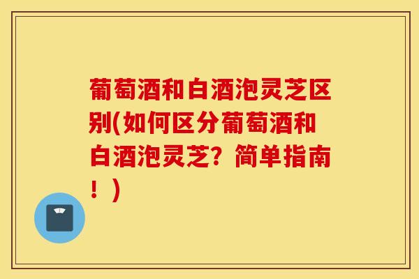 葡萄酒和白酒泡灵芝区别(如何区分葡萄酒和白酒泡灵芝？简单指南！)