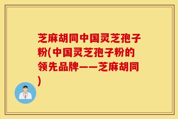 芝麻胡同中国灵芝孢子粉(中国灵芝孢子粉的领先品牌——芝麻胡同)