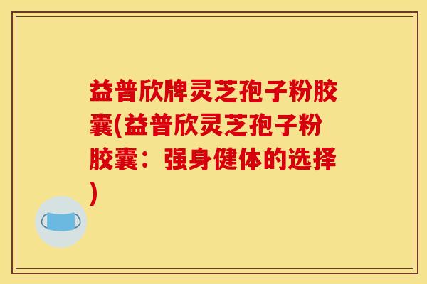 益普欣牌灵芝孢子粉胶囊(益普欣灵芝孢子粉胶囊：强身健体的选择)