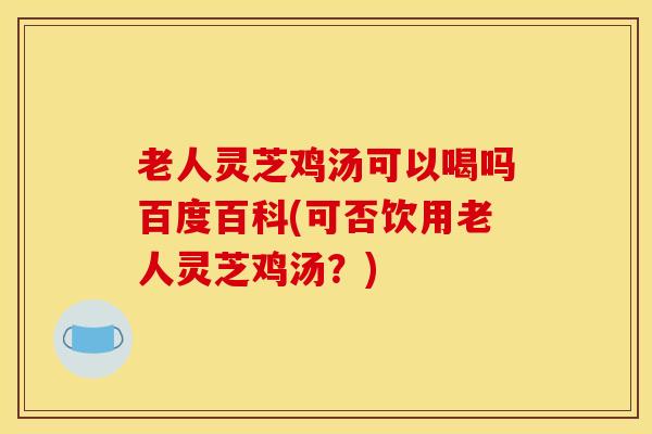 老人灵芝鸡汤可以喝吗百度百科(可否饮用老人灵芝鸡汤？)