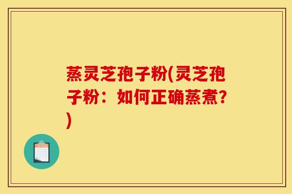蒸灵芝孢子粉(灵芝孢子粉：如何正确蒸煮？)