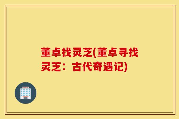 董卓找灵芝(董卓寻找灵芝：古代奇遇记)
