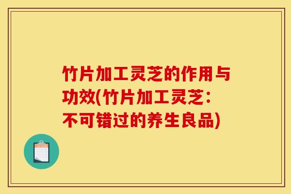 竹片加工灵芝的作用与功效(竹片加工灵芝：不可错过的养生良品)