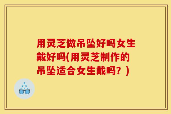 用灵芝做吊坠好吗女生戴好吗(用灵芝制作的吊坠适合女生戴吗？)
