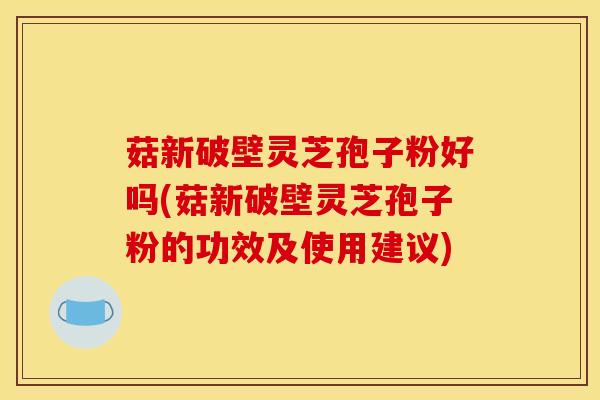 菇新破壁灵芝孢子粉好吗(菇新破壁灵芝孢子粉的功效及使用建议)