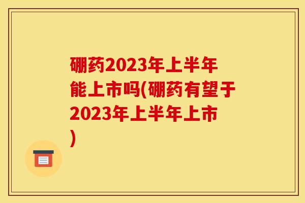 硼药2023年上半年能上市吗(硼药有望于2023年上半年上市)