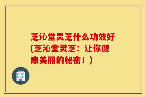 芝沁堂灵芝什么功效好(芝沁堂灵芝：让你健康美丽的秘密！)